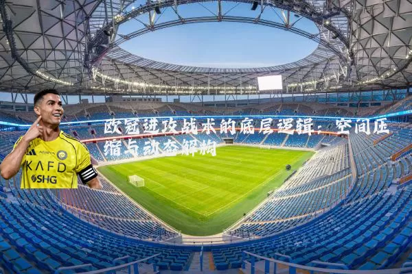 欧冠进攻战术的底层逻辑：空间压缩与动态解构